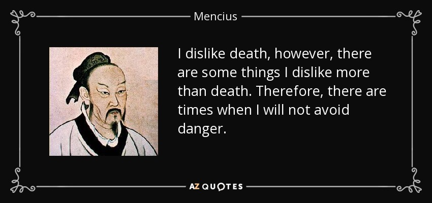 I dislike death, however, there are some things I dislike more than death. Therefore, there are times when I will not avoid danger. - Mencius