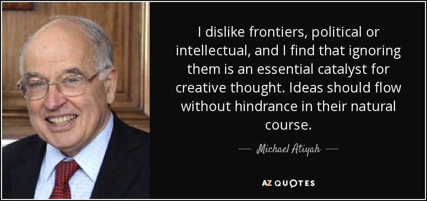 I dislike frontiers, political or intellectual, and I find that ignoring them is an essential catalyst for creative thought. Ideas should flow without hindrance in their natural course. - Michael Atiyah