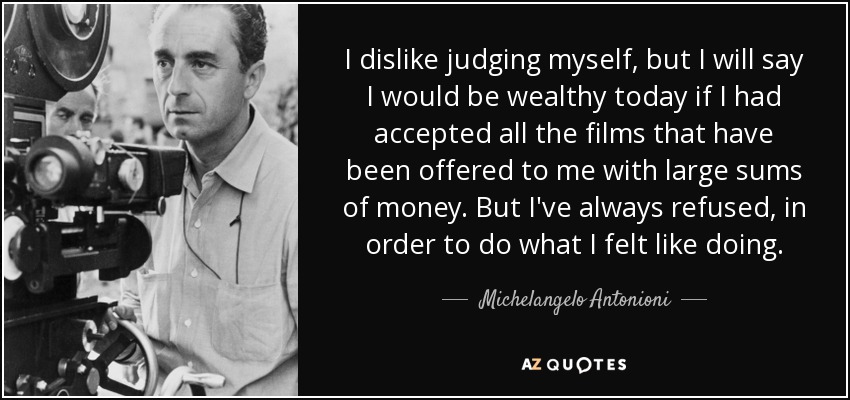 I dislike judging myself, but I will say I would be wealthy today if I had accepted all the films that have been offered to me with large sums of money. But I've always refused, in order to do what I felt like doing. - Michelangelo Antonioni