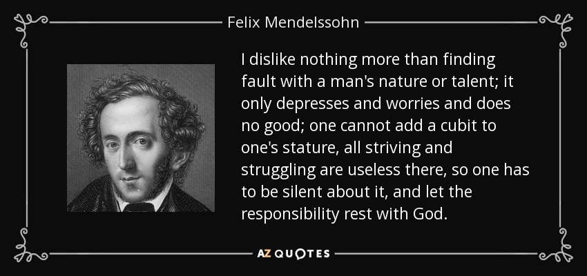 I dislike nothing more than finding fault with a man's nature or talent; it only depresses and worries and does no good; one cannot add a cubit to one's stature, all striving and struggling are useless there, so one has to be silent about it, and let the responsibility rest with God. - Felix Mendelssohn