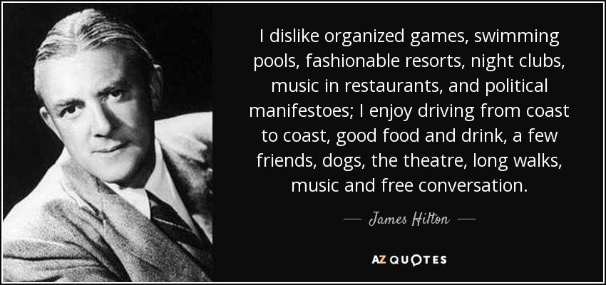 I dislike organized games, swimming pools, fashionable resorts, night clubs, music in restaurants, and political manifestoes; I enjoy driving from coast to coast, good food and drink, a few friends, dogs, the theatre, long walks, music and free conversation. - James Hilton