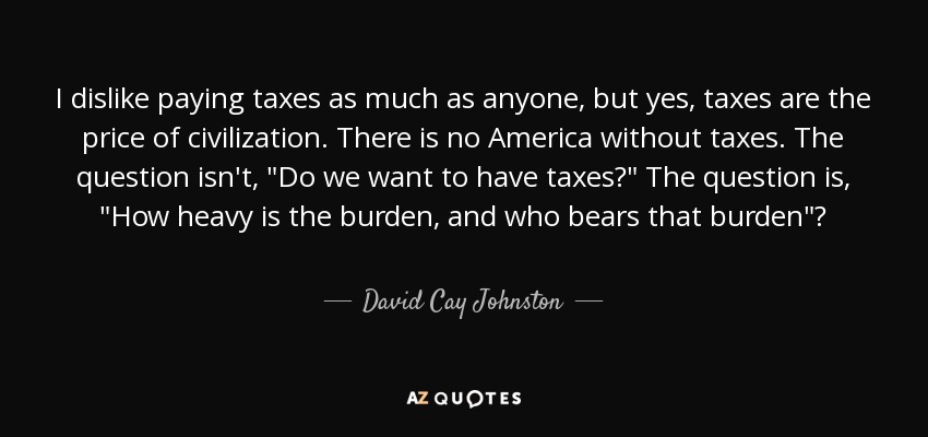 I dislike paying taxes as much as anyone, but yes, taxes are the price of civilization. There is no America without taxes. The question isn't, 