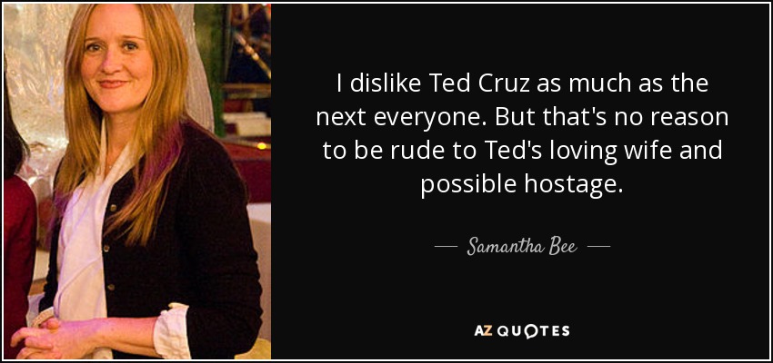 I dislike Ted Cruz as much as the next everyone. But that's no reason to be rude to Ted's loving wife and possible hostage. - Samantha Bee