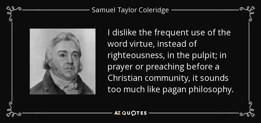 I dislike the frequent use of the word virtue, instead of righteousness, in the pulpit; in prayer or preaching before a Christian community, it sounds too much like pagan philosophy. - Samuel Taylor Coleridge