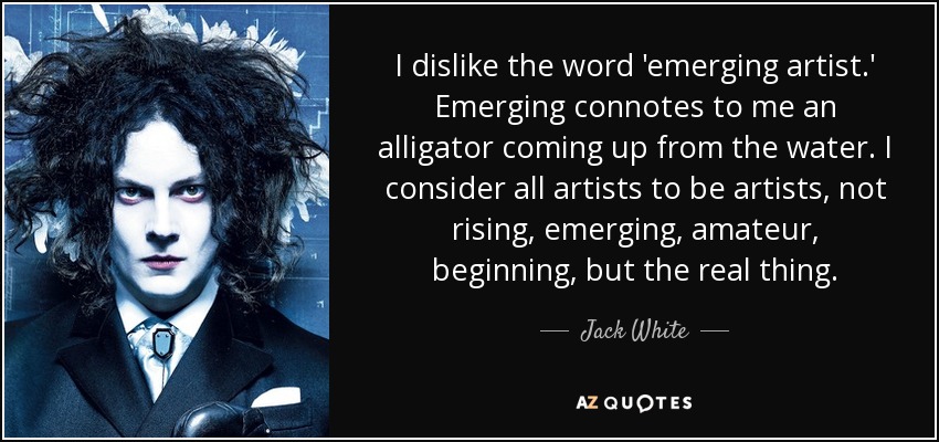 I dislike the word 'emerging artist.' Emerging connotes to me an alligator coming up from the water. I consider all artists to be artists, not rising, emerging, amateur, beginning, but the real thing. - Jack White