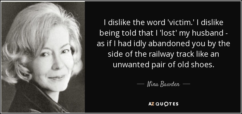 I dislike the word 'victim.' I dislike being told that I 'lost' my husband - as if I had idly abandoned you by the side of the railway track like an unwanted pair of old shoes. - Nina Bawden