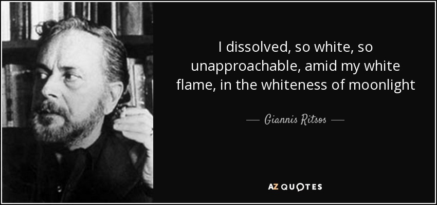 I dissolved, so white, so unapproachable, amid my white flame, in the whiteness of moonlight - Giannis Ritsos