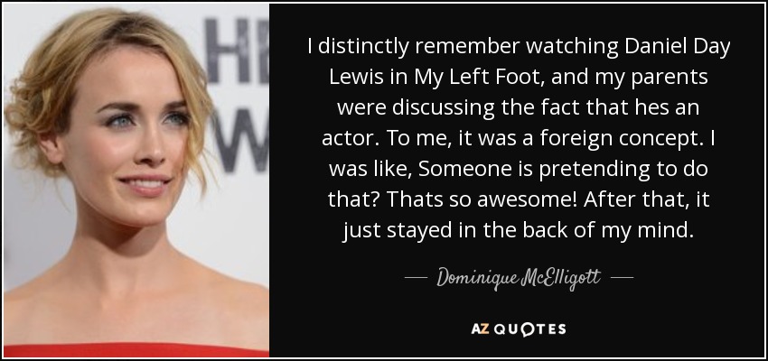 I distinctly remember watching Daniel Day Lewis in My Left Foot, and my parents were discussing the fact that hes an actor. To me, it was a foreign concept. I was like, Someone is pretending to do that? Thats so awesome! After that, it just stayed in the back of my mind. - Dominique McElligott
