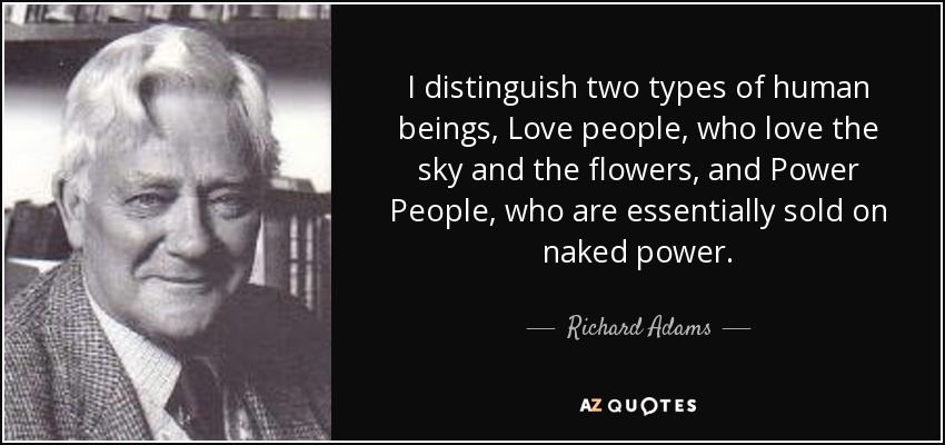 I distinguish two types of human beings, Love people, who love the sky and the flowers, and Power People, who are essentially sold on naked power. - Richard Adams