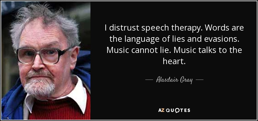 I distrust speech therapy. Words are the language of lies and evasions. Music cannot lie. Music talks to the heart. - Alasdair Gray