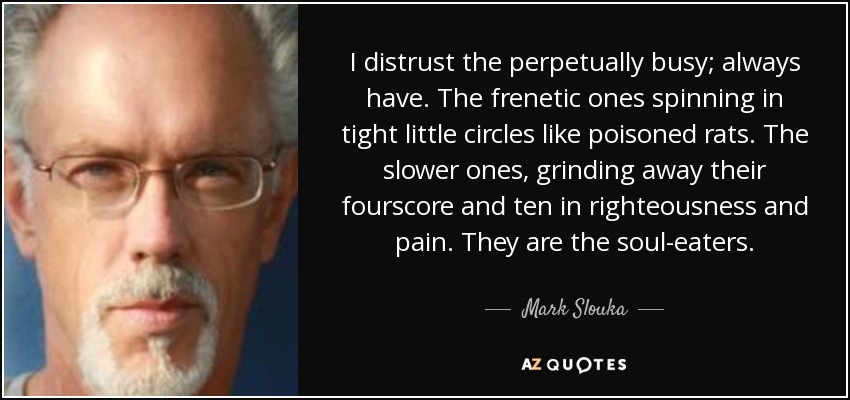 I distrust the perpetually busy; always have. The frenetic ones spinning in tight little circles like poisoned rats. The slower ones, grinding away their fourscore and ten in righteousness and pain. They are the soul-eaters. - Mark Slouka