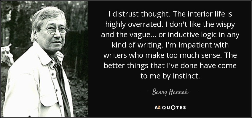 I distrust thought. The interior life is highly overrated. I don't like the wispy and the vague... or inductive logic in any kind of writing. I'm impatient with writers who make too much sense. The better things that I've done have come to me by instinct. - Barry Hannah