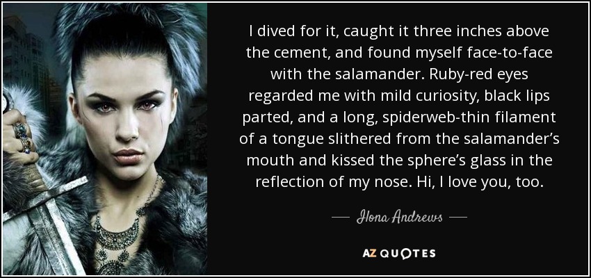 I dived for it, caught it three inches above the cement, and found myself face-to-face with the salamander. Ruby-red eyes regarded me with mild curiosity, black lips parted, and a long, spiderweb-thin filament of a tongue slithered from the salamander’s mouth and kissed the sphere’s glass in the reflection of my nose. Hi, I love you, too. - Ilona Andrews