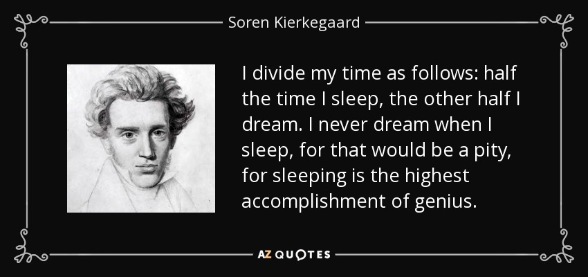 I divide my time as follows: half the time I sleep, the other half I dream. I never dream when I sleep, for that would be a pity, for sleeping is the highest accomplishment of genius. - Soren Kierkegaard