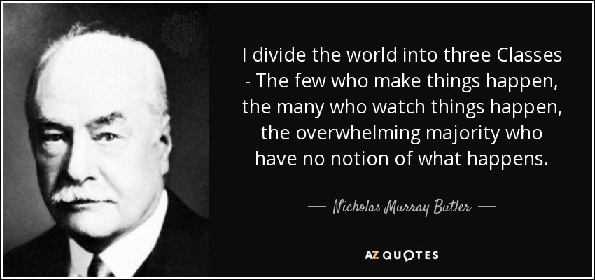 I divide the world into three Classes - The few who make things happen, the many who watch things happen, the overwhelming majority who have no notion of what happens. - Nicholas Murray Butler