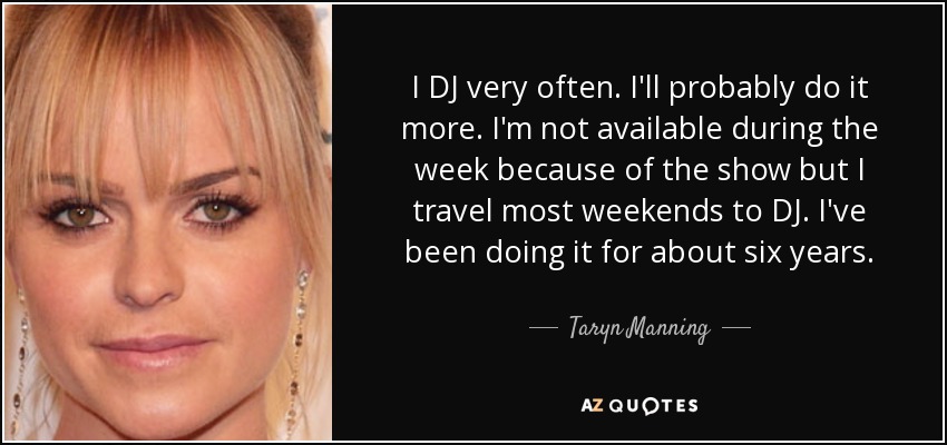 I DJ very often. I'll probably do it more. I'm not available during the week because of the show but I travel most weekends to DJ. I've been doing it for about six years. - Taryn Manning