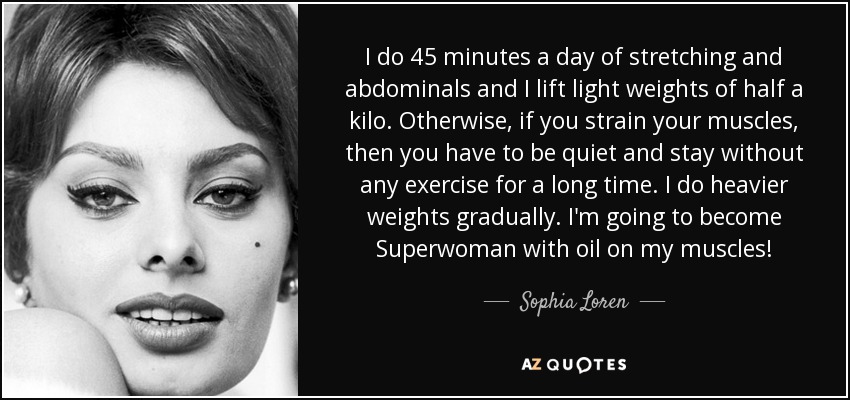 I do 45 minutes a day of stretching and abdominals and I lift light weights of half a kilo. Otherwise, if you strain your muscles, then you have to be quiet and stay without any exercise for a long time. I do heavier weights gradually. I'm going to become Superwoman with oil on my muscles! - Sophia Loren