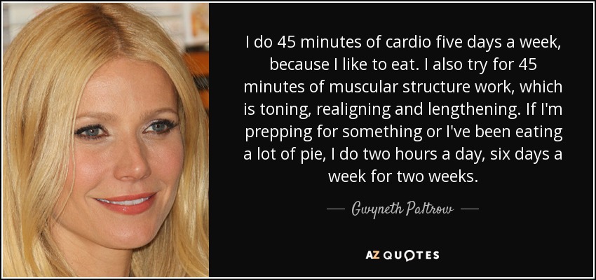 I do 45 minutes of cardio five days a week, because I like to eat. I also try for 45 minutes of muscular structure work, which is toning, realigning and lengthening. If I'm prepping for something or I've been eating a lot of pie, I do two hours a day, six days a week for two weeks. - Gwyneth Paltrow