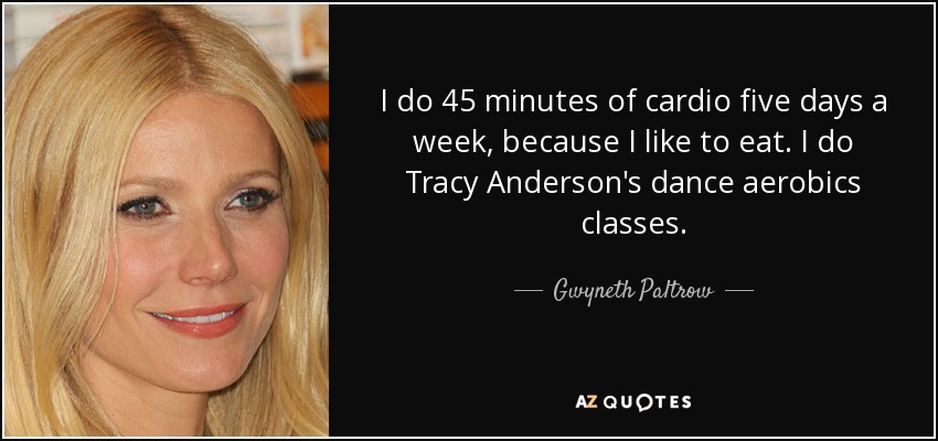 I do 45 minutes of cardio five days a week, because I like to eat. I do Tracy Anderson's dance aerobics classes. - Gwyneth Paltrow