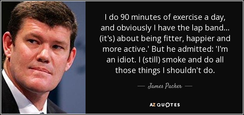 I do 90 minutes of exercise a day, and obviously I have the lap band... (it's) about being fitter, happier and more active.' But he admitted: 'I'm an idiot. I (still) smoke and do all those things I shouldn't do. - James Packer