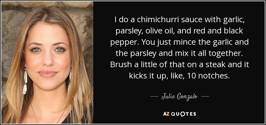 I do a chimichurri sauce with garlic, parsley, olive oil, and red and black pepper. You just mince the garlic and the parsley and mix it all together. Brush a little of that on a steak and it kicks it up, like, 10 notches. - Julie Gonzalo