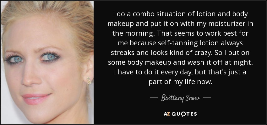 I do a combo situation of lotion and body makeup and put it on with my moisturizer in the morning. That seems to work best for me because self-tanning lotion always streaks and looks kind of crazy. So I put on some body makeup and wash it off at night. I have to do it every day, but that's just a part of my life now. - Brittany Snow