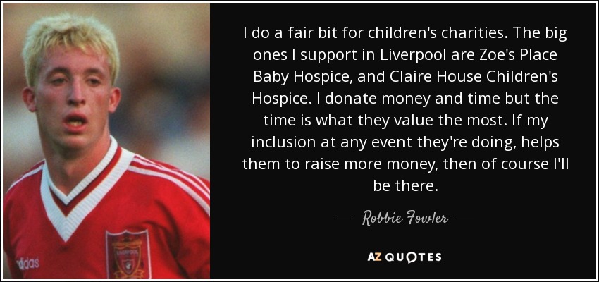 I do a fair bit for children's charities. The big ones I support in Liverpool are Zoe's Place Baby Hospice, and Claire House Children's Hospice. I donate money and time but the time is what they value the most. If my inclusion at any event they're doing, helps them to raise more money, then of course I'll be there. - Robbie Fowler