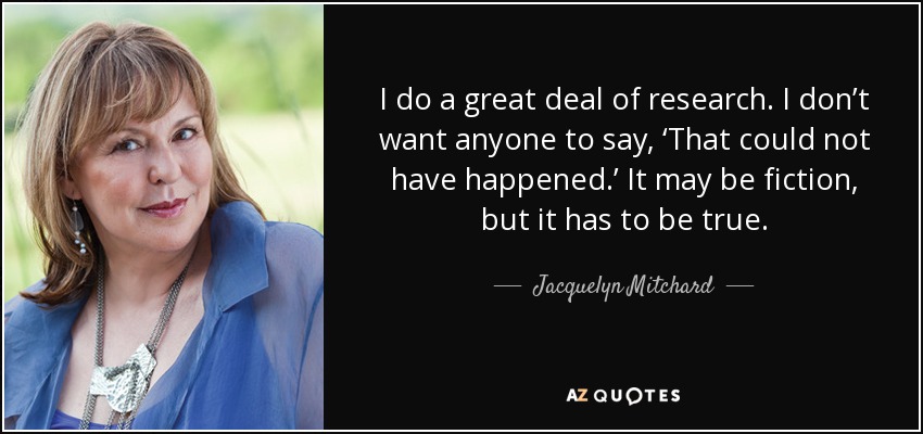 I do a great deal of research. I don’t want anyone to say, ‘That could not have happened.’ It may be fiction, but it has to be true. - Jacquelyn Mitchard