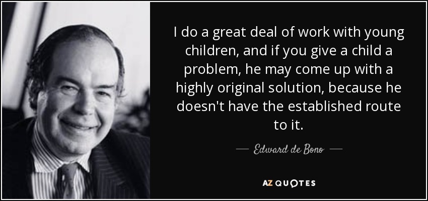 I do a great deal of work with young children, and if you give a child a problem, he may come up with a highly original solution, because he doesn't have the established route to it. - Edward de Bono