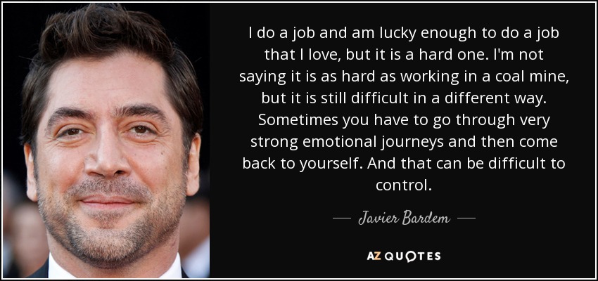 I do a job and am lucky enough to do a job that I love, but it is a hard one. I'm not saying it is as hard as working in a coal mine, but it is still difficult in a different way. Sometimes you have to go through very strong emotional journeys and then come back to yourself. And that can be difficult to control. - Javier Bardem