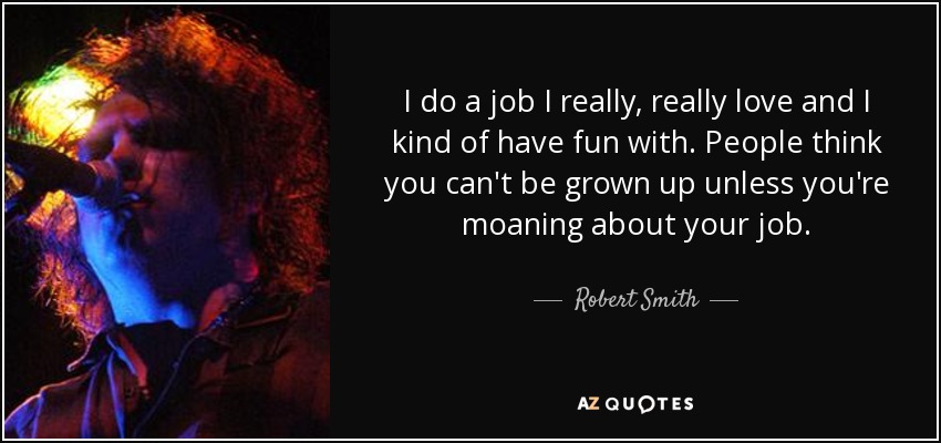 I do a job I really, really love and I kind of have fun with. People think you can't be grown up unless you're moaning about your job. - Robert Smith