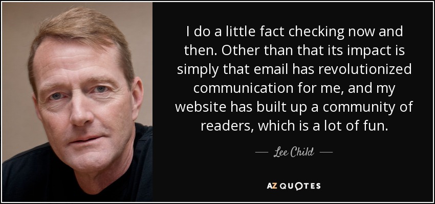 I do a little fact checking now and then. Other than that its impact is simply that email has revolutionized communication for me, and my website has built up a community of readers, which is a lot of fun. - Lee Child