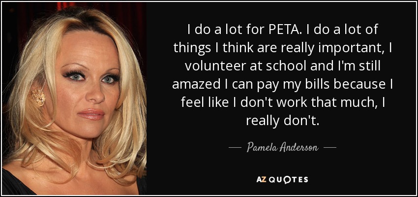 I do a lot for PETA. I do a lot of things I think are really important, I volunteer at school and I'm still amazed I can pay my bills because I feel like I don't work that much, I really don't. - Pamela Anderson