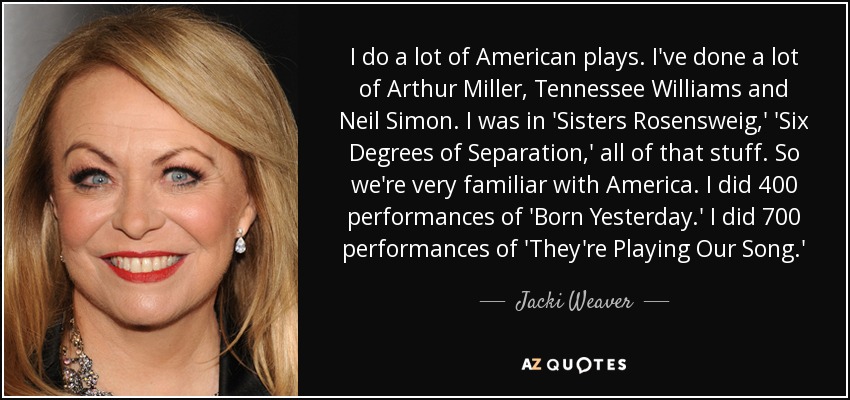 I do a lot of American plays. I've done a lot of Arthur Miller, Tennessee Williams and Neil Simon. I was in 'Sisters Rosensweig,' 'Six Degrees of Separation,' all of that stuff. So we're very familiar with America. I did 400 performances of 'Born Yesterday.' I did 700 performances of 'They're Playing Our Song.' - Jacki Weaver