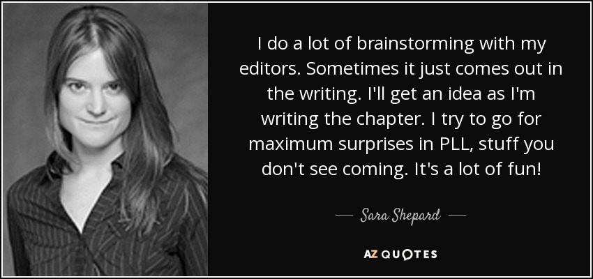 I do a lot of brainstorming with my editors. Sometimes it just comes out in the writing. I'll get an idea as I'm writing the chapter. I try to go for maximum surprises in PLL, stuff you don't see coming. It's a lot of fun! - Sara Shepard