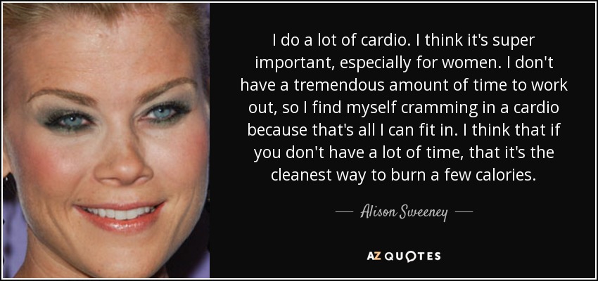 I do a lot of cardio. I think it's super important, especially for women. I don't have a tremendous amount of time to work out, so I find myself cramming in a cardio because that's all I can fit in. I think that if you don't have a lot of time, that it's the cleanest way to burn a few calories. - Alison Sweeney