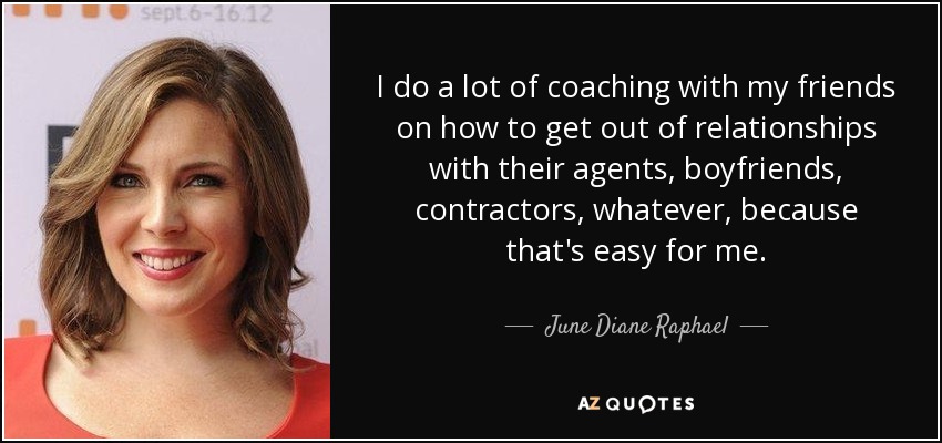 I do a lot of coaching with my friends on how to get out of relationships with their agents, boyfriends, contractors, whatever, because that's easy for me. - June Diane Raphael