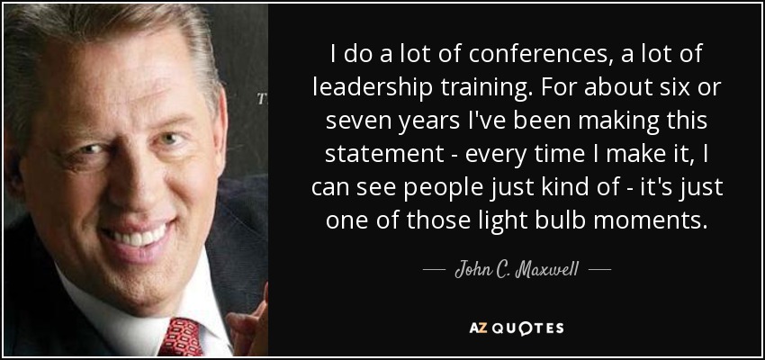 I do a lot of conferences, a lot of leadership training. For about six or seven years I've been making this statement - every time I make it, I can see people just kind of - it's just one of those light bulb moments. - John C. Maxwell