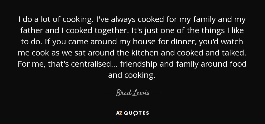 I do a lot of cooking. I've always cooked for my family and my father and I cooked together. It's just one of the things I like to do. If you came around my house for dinner, you'd watch me cook as we sat around the kitchen and cooked and talked. For me, that's centralised... friendship and family around food and cooking. - Brad Lewis