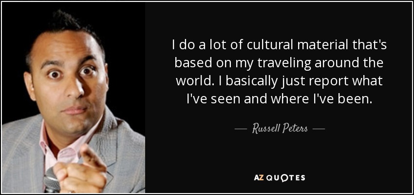 I do a lot of cultural material that's based on my traveling around the world. I basically just report what I've seen and where I've been. - Russell Peters