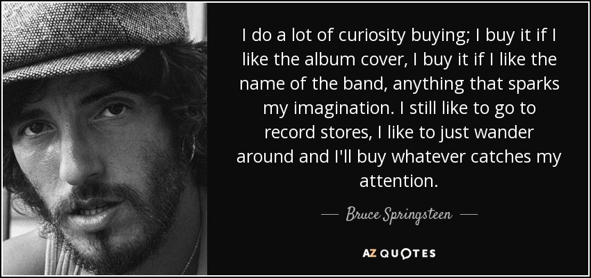 I do a lot of curiosity buying; I buy it if I like the album cover, I buy it if I like the name of the band, anything that sparks my imagination. I still like to go to record stores, I like to just wander around and I'll buy whatever catches my attention. - Bruce Springsteen