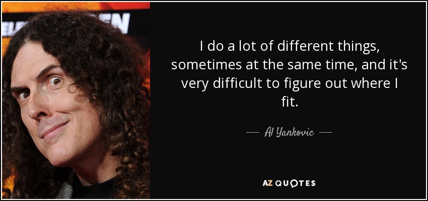 I do a lot of different things, sometimes at the same time, and it's very difficult to figure out where I fit. - Al Yankovic