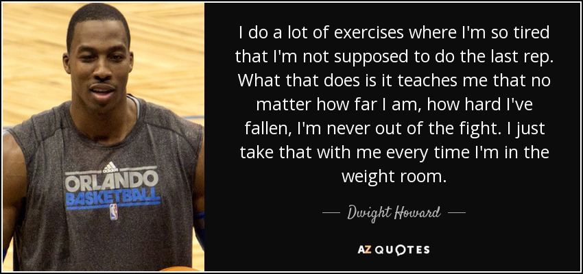 I do a lot of exercises where I'm so tired that I'm not supposed to do the last rep. What that does is it teaches me that no matter how far I am, how hard I've fallen, I'm never out of the fight. I just take that with me every time I'm in the weight room. - Dwight Howard