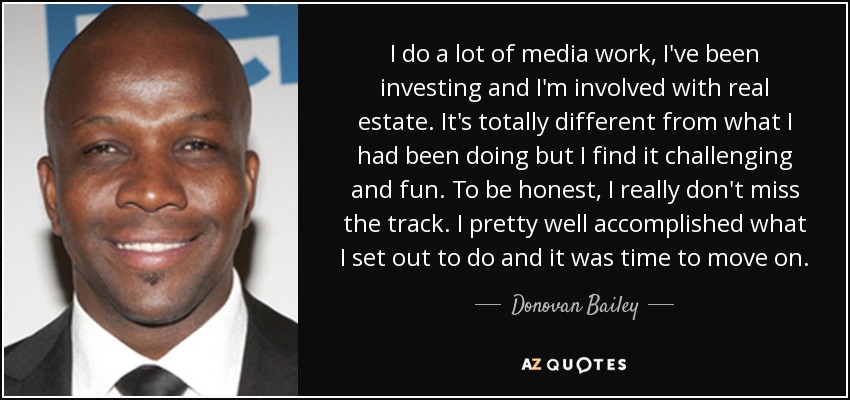 I do a lot of media work, I've been investing and I'm involved with real estate. It's totally different from what I had been doing but I find it challenging and fun. To be honest, I really don't miss the track. I pretty well accomplished what I set out to do and it was time to move on. - Donovan Bailey