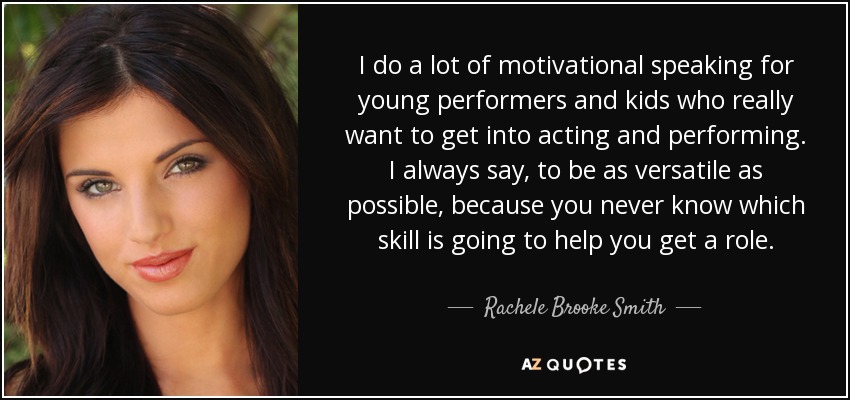 I do a lot of motivational speaking for young performers and kids who really want to get into acting and performing. I always say, to be as versatile as possible, because you never know which skill is going to help you get a role. - Rachele Brooke Smith