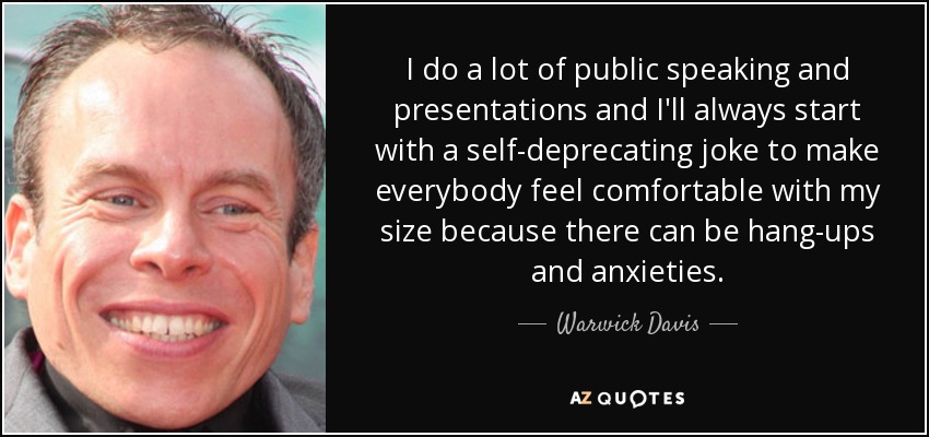 I do a lot of public speaking and presentations and I'll always start with a self-deprecating joke to make everybody feel comfortable with my size because there can be hang-ups and anxieties. - Warwick Davis