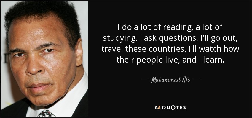I do a lot of reading, a lot of studying. I ask questions, I'll go out, travel these countries, I'll watch how their people live, and I learn. - Muhammad Ali