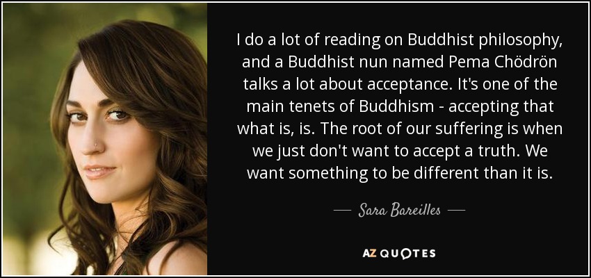 I do a lot of reading on Buddhist philosophy, and a Buddhist nun named Pema Chödrön talks a lot about acceptance. It's one of the main tenets of Buddhism - accepting that what is, is. The root of our suffering is when we just don't want to accept a truth. We want something to be different than it is. - Sara Bareilles