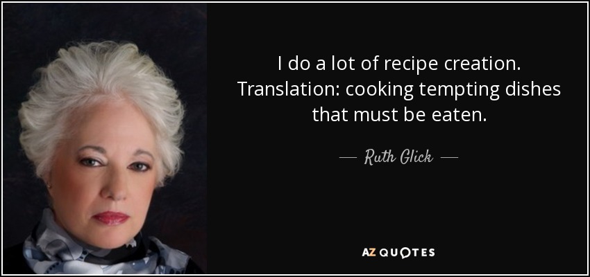 I do a lot of recipe creation. Translation: cooking tempting dishes that must be eaten. - Ruth Glick