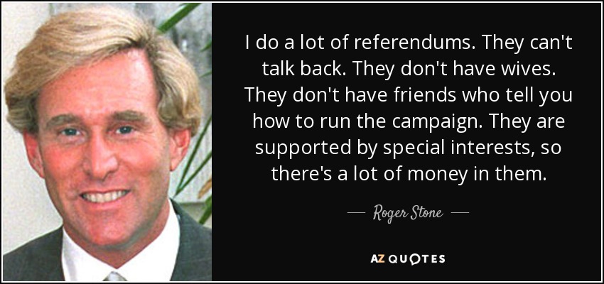 I do a lot of referendums. They can't talk back. They don't have wives. They don't have friends who tell you how to run the campaign. They are supported by special interests, so there's a lot of money in them. - Roger Stone